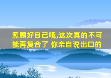 照顾好自己哦,这次真的不可能再复合了 你亲自说出口的